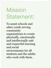 Mission Statement:
To assist schools and other youth serving community organizations to create physically, emotionally and intellectually safe and respectful learning and social environments for all students and the adults who work with them.